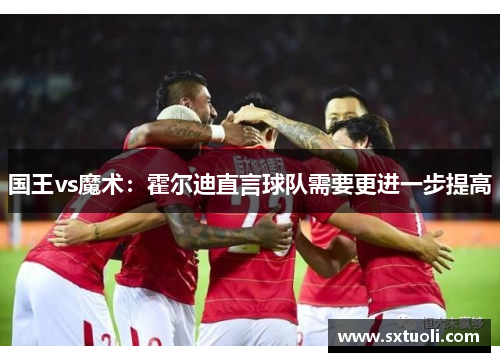国王vs魔术：霍尔迪直言球队需要更进一步提高