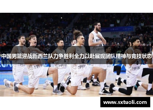 中国男篮迎战新西兰队力争胜利全力以赴展现团队精神与竞技状态