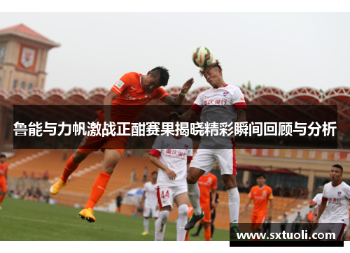 鲁能与力帆激战正酣赛果揭晓精彩瞬间回顾与分析